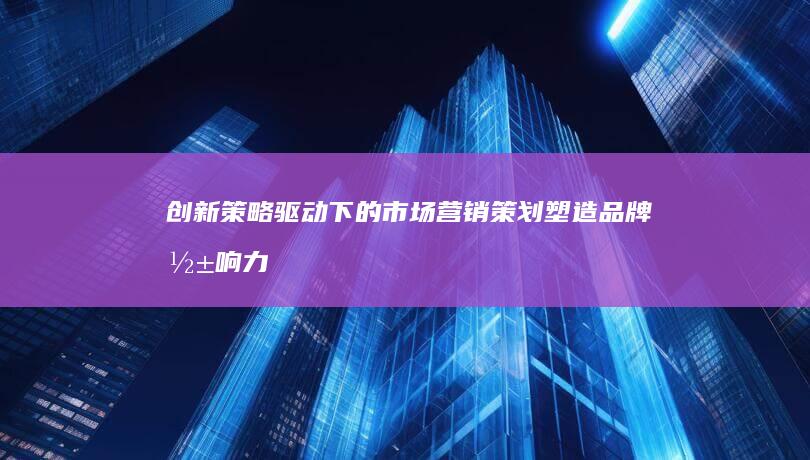 创新策略驱动下的市场营销策划：塑造品牌影响力与推动市场增长的策略实践